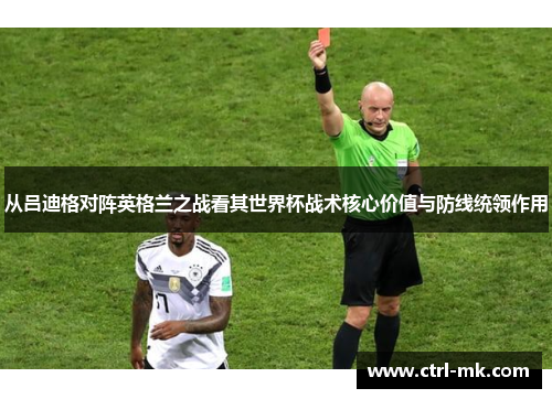 从吕迪格对阵英格兰之战看其世界杯战术核心价值与防线统领作用 从吕迪格对阵英格兰之战看其世界杯战术核心价值与防线统领作用