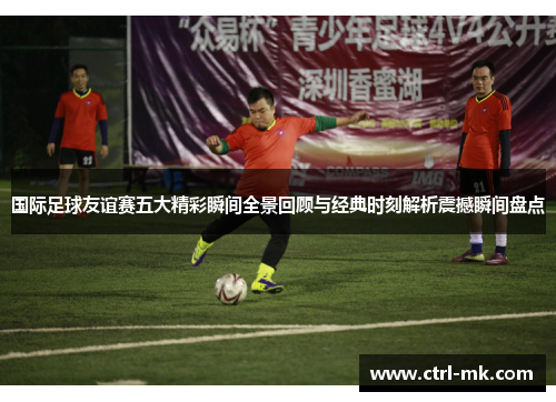 国际足球友谊赛五大精彩瞬间全景回顾与经典时刻解析震撼瞬间盘点