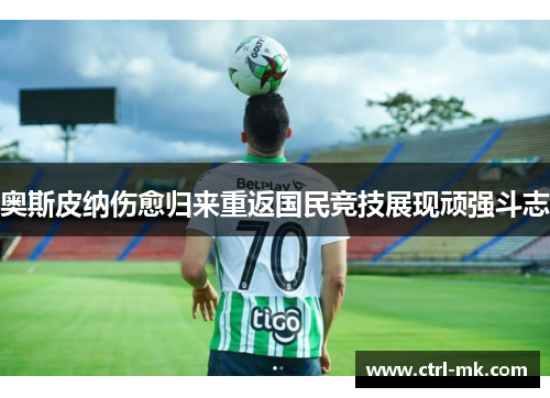 奥斯皮纳伤愈归来重返国民竞技展现顽强斗志
