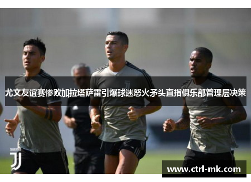 尤文友谊赛惨败加拉塔萨雷引爆球迷怒火矛头直指俱乐部管理层决策