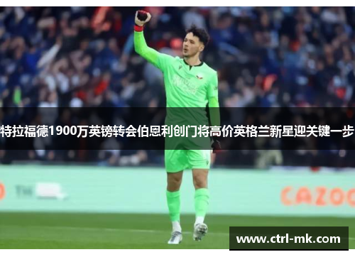特拉福德1900万英镑转会伯恩利创门将高价英格兰新星迎关键一步 特拉福德1900万英镑转会伯恩利创门将高价英格兰新星迎关键一步