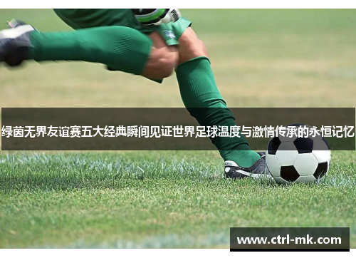 绿茵无界友谊赛五大经典瞬间见证世界足球温度与激情传承的永恒记忆 绿茵无界友谊赛五大经典瞬间见证世界足球温度与激情传承的永恒记忆